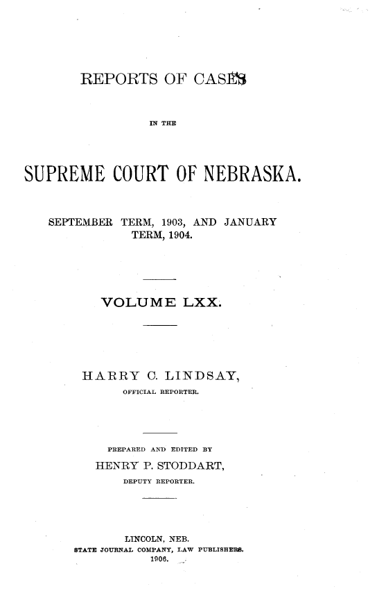 handle is hein.statereports/repcscnebrask0070 and id is 1 raw text is: 






        REPORTS OF CAS10



                  IN THE





SUPREME COURT OF NEBRASKA.



   SEPTEMBER TERM, 1903, AND JANUARY
               TERM, 1904.






           VOLUME LXX.






        HARRY C. LINDSAY,
              OFFICIAL REPORTER.





            PREPARED AND EDITED BY

          HENRY P. STODDART,
              DEPUTY REPORTER.





              LINCOLN, NEB.
       STATE JOURNAL COMPANY, LAW PUBLISHERS.
                  1906.


