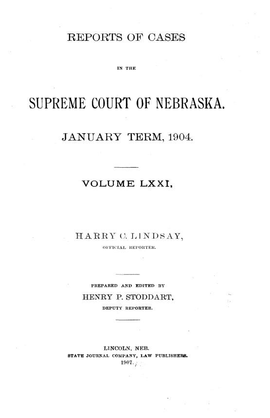 handle is hein.statereports/repcscnebrask0071 and id is 1 raw text is: 





       REPORTS OF CASES




                 IN THE






SUPREME COURT OF NEBRASK(A.


JANUARY TERM, 1904.







    VOLUME LXXI,








    HARRY C. LINIDSAY

        OFFICIAL REPORTER.






      PREPARED AND EDITED BY

    HENRY P. STODDART,

        DEPUTY REPORTER.






        LINCOLN, NEB.
 STATE JOURNAL COMPANY, LAW PUBLISHERS.
           1907.


