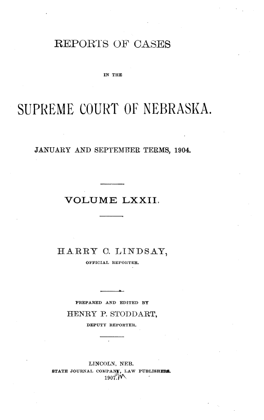 handle is hein.statereports/repcscnebrask0072 and id is 1 raw text is: REPORTS OF CASES
IN THE
SUPREME COURT OF NEBRASKA.

JANUARY AND SEPTEMt3ER TERMS, 1904.
VOLUME LXXII.
HARRY C. LINDSAY,
OFFICIAL REPORTER.
PREPARED AND EDITED BY
HENRY P. STODDART,
DEPUTY REPORTER.
LINCOLN, NEB.
STATE JOURNAL COMPASy, LAW PUBLISHE .
1907. NN


