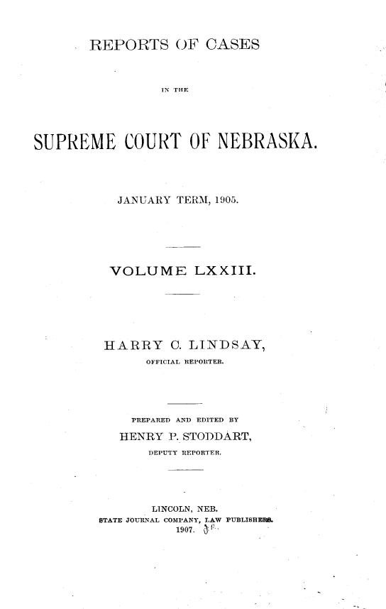 handle is hein.statereports/repcscnebrask0073 and id is 1 raw text is: 



        REPORTS OF CASES



                 IN THE





SUPREME COURT OF NEBRASKA.


   JANUARY TERM, 1905.







 VOLUME LXXIII.







 HARRY C. LINDSAY,
      OFFICIAL REPORTER.





    PREPARED AND EDITED BY

    HENRY P. STODDART,
       DEPUTY REPORTER.





       LINCOLN, NEB.
STATE JOURNAL COMPANY, LAW PUBLISHERS.
           1907. a


