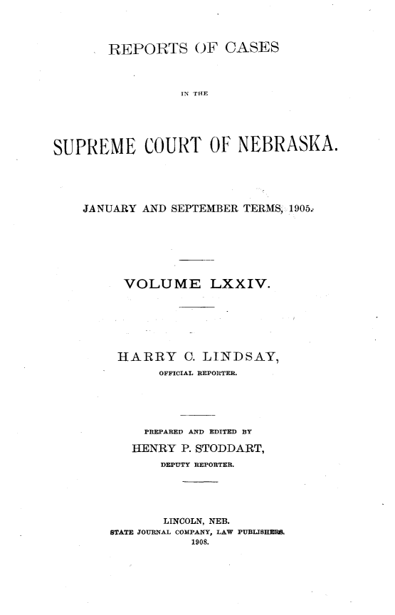 handle is hein.statereports/repcscnebrask0074 and id is 1 raw text is: 




        REPORTS OF CASES




                 IN THE






SUPREME COURT OF NEBRASKA.


JANUARY AND SEPTEMBER TERMS, 1905.








      VOLUME LXXIV.







      HARRY C. LINDSAY,
          OFFICIAL REPORTER.






        PREPARED AND EDITED BY

        HENRY P. STODDART,

           DEPUTY REPORTER.





           LINCOLN, NEB.
    STATE JOURNAL COMPANY, LAW PUBLIJSHERS.
               1908.


