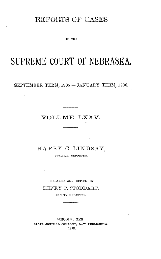 handle is hein.statereports/repcscnebrask0075 and id is 1 raw text is: 




        REPORTS OF CASES




                 ISE TE






SUPREME COURT OF NEBRASKA.


SEPTEMBER TERM, 1905 -JANUARY TERM, 1906.








         VOLUME LXXV.








       HARRY C. LINDSAY,
             OFFICIAL REPORTER.






           PREPARED AND EDITED BY

         HENRY P. STODDART,

             DEPUTY REPORTER.






             LINCOLN, NEB.
      STATE JOURNAL COMPANY, LAW PUBLISHEIW.
                 1908,


