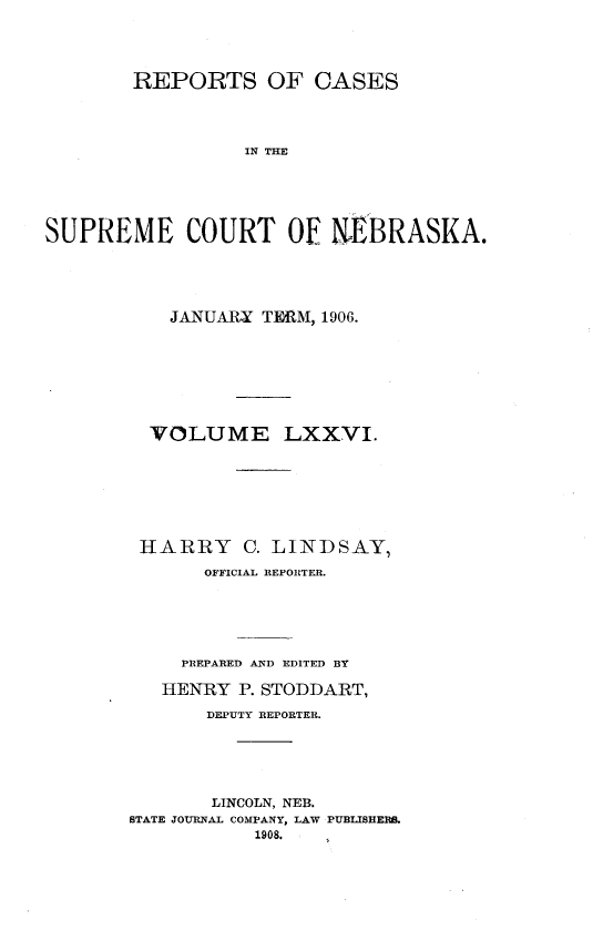 handle is hein.statereports/repcscnebrask0076 and id is 1 raw text is: 




        REPORTS OF CASES




                 IN THE





SUPREME COURT OF NEBRASKA.


    JANUARY TERM, 1906.








  VOLUME LXXVI.







  HARRY C. LINDSAY,
       OFFICIAL REPORTER.






     PREPARED AND EDITED BY

   HENRY P. STODDART,

       DEPUTY REPORTER.





       LINCOLN, NEB.
STATE JOURNAL COMPANY, LAW PUBLISHERS.
           1908.


