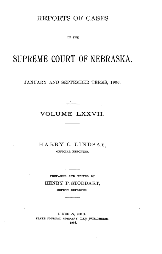 handle is hein.statereports/repcscnebrask0077 and id is 1 raw text is: 



        REPORTS OF CASES




                  IN THO





SUPREME COURT OF NEBRASKA.


JANUARY AND SEPTEMBER TERMS, 1906.








     VOLUME LXXVII.







     HARRY C. LINDSAY,
          OFFICIAL REPORTER.






        PREPARED AND EDITED B3Y

        HENRY P. STODDART,

           DEPUTY REPORTER.





           LINCOLN, NEB.
    STATE JOURNAL COMPANY, LAW PUBLISHERS.
               1908.



