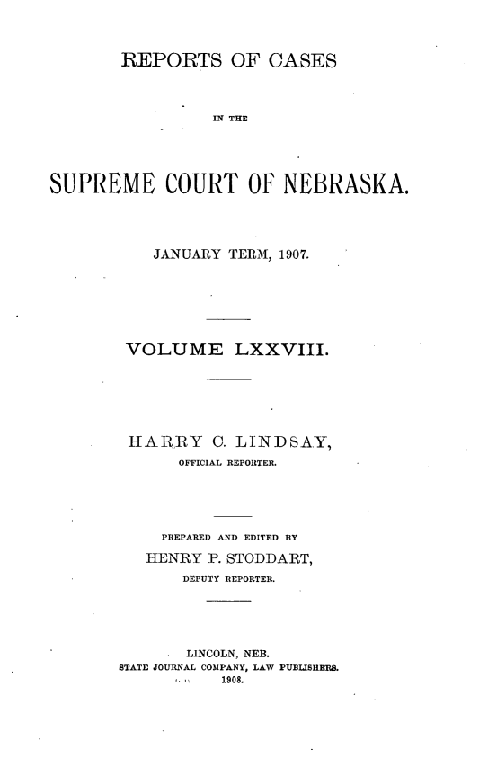 handle is hein.statereports/repcscnebrask0078 and id is 1 raw text is: REPORTS OF CASES
IN THE
SUPREME COURT OF NEBRASKA.

JANUARY TERM, 1907.
VOLUME LXXVIII.
HARRY C. LINDSAY,
OFFICIAL REPORTER.
PREPARED AND EDITED BY
HENRY P. STODDART,
DEPUTY REPORTER.
LINCOLN, NEB.
STATE JOURNAL COMPANY, LAW PUBLISHERS.
1,   '  1908.


