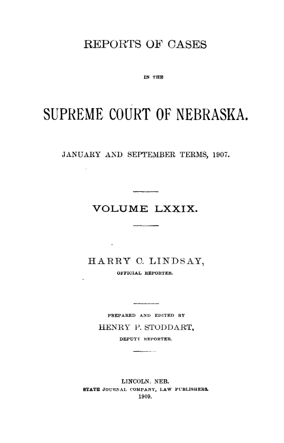 handle is hein.statereports/repcscnebrask0079 and id is 1 raw text is: 




        REPORTS OF CASES



                   IN THIE




SUPREME COURT OF NEBRASKA.


JANUARY AND SEPTEMBER TERMS, 1907.






      VOLUME LXXIX.






      HARRY C. LINDSAY,
          OkYFICIAL REPORTER.




          PREPARED AND EDITED BY
       HENRY P. STODDART,
           DEPUTY REPORTER.




           LINCOLN, NEB.
    STATE JOURNAL COMPANY, LAW PUBLISHERS.
               1909.



