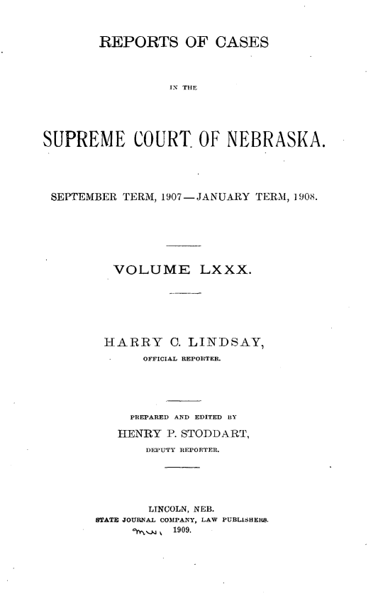 handle is hein.statereports/repcscnebrask0080 and id is 1 raw text is: 



       REPORTS OF CASES




                 ISR  TOEE





SUPREME COURT OF NEBRASKA.


SEPTEMBER TERM, 1907-JANUARY TERM, 1908.







        VOLUME LXXX.







        HARRY C. LINDSAY,
            OFFICIAL REPORTER.






            PREPARED AND EDITED BY

         HENRY P. STODDART,
             DEPUTY REPORTER.






             LINCOLN, NEB.
      STATE JOURNAL COMPANY, LAW PUBLISHERS.
              k 1909.


