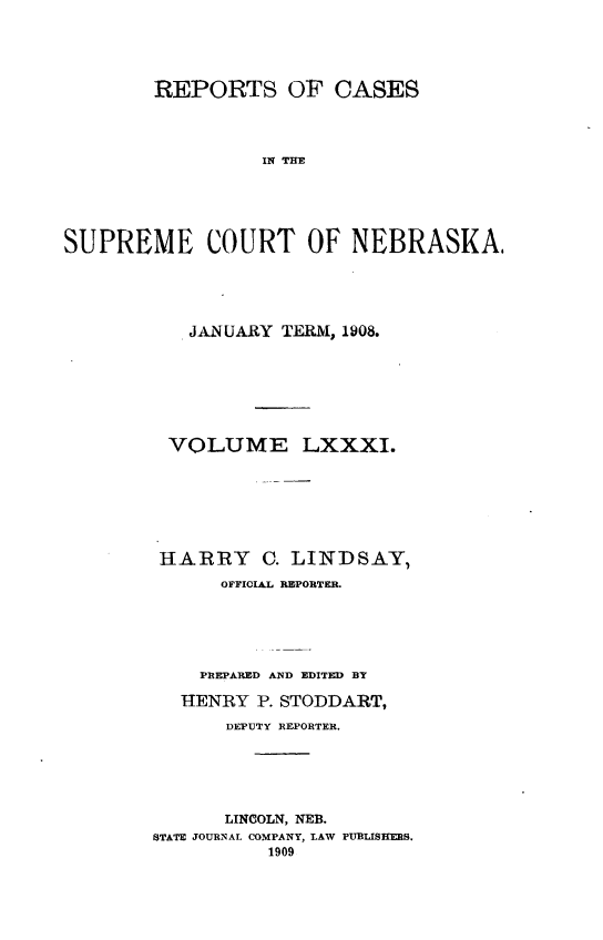 handle is hein.statereports/repcscnebrask0081 and id is 1 raw text is: 





        REPORTS OF CASES



                 IN THO





SUPREME COURT OF NEBRASK(A,


   JANUARY TERM, 1908.







 VOLUME LXXXI.







 HARRY C. LINDSAY,
      OFFICIAL REPORTER.





    PREPARED AND EDITED BY

  HENRY P. STODDART,
      DEPUTY REPORTER.






      LINCOLN, NEB.
STATE JOURNAL COMPANY, LAW PUBLISHERS.
          1909


