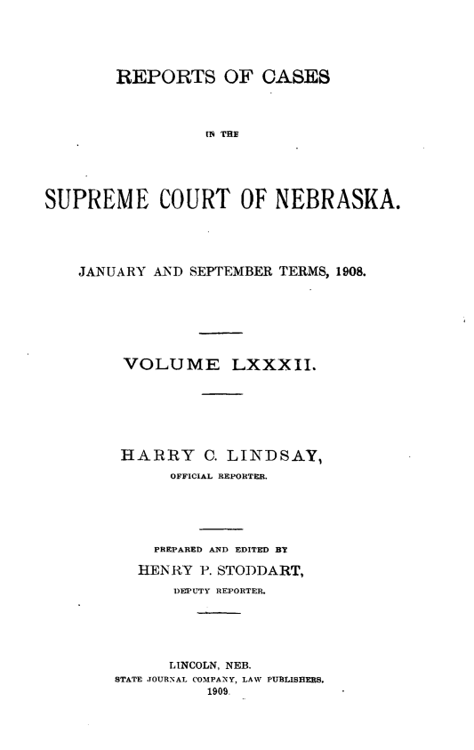 handle is hein.statereports/repcscnebrask0082 and id is 1 raw text is: REPORTS OF CASES
IN THR
SUPREME COURT OF NEBRASKA.

JANUARY AND SEPTEMBER TERMS, 1908.
VOLUME LXXXII.
HARRY C. LINDSAY,
OFFICIAL REPORTER.
PREPARED AND EDITED BY
HENRY P. STODDART,
DEPIUTY REPORTER.
LINCOLN, NEB.
STATE JOURNAL COMPANY, LAW PUBLISHERS.
1909.


