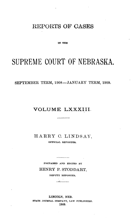 handle is hein.statereports/repcscnebrask0083 and id is 1 raw text is: 






        REPORTS OF CASES




                 IS R  TEO





SUPREME COURT OF NEBRASKA.


SEPTEMBER TERM, 1908-JANUARY TERM, 1909.







       VOLUME LXXXIII.







       HARRY C. LINDSAY,
             OFFICIAL REPORTER.





           PREPARED AND EDITED BY

         HENRY P. STODDART,

             DEPUTY REPORTER.





             LINCOLN, NEB.
       STATE JOURNAL COMPANY, LAW PUBLISHERS.
                 1909.


