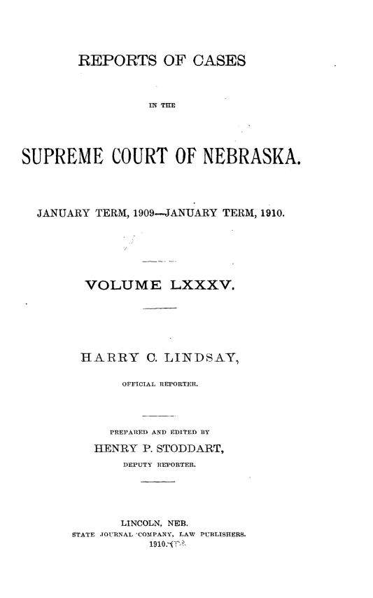 handle is hein.statereports/repcscnebrask0085 and id is 1 raw text is: 





        REPORTS OF CASES




                  IN THE





SUPREME COURT OF NEBRASKA.


JANUARY TERM, 1909-JANUARY TERM, 1910.







       VOLUME LXXXV.







       HARRY C. LINDSAY,


            OFFICIAL REPORTER.




          PREPARED AND EDITED BY

        HENRY P. STODDART,

            DEPUTY REPORTER.






            LINCOLN, NEB.
     STATE JOURNAL 'COMPANY, LAW PUBLISHERS.
                1910. ''A


