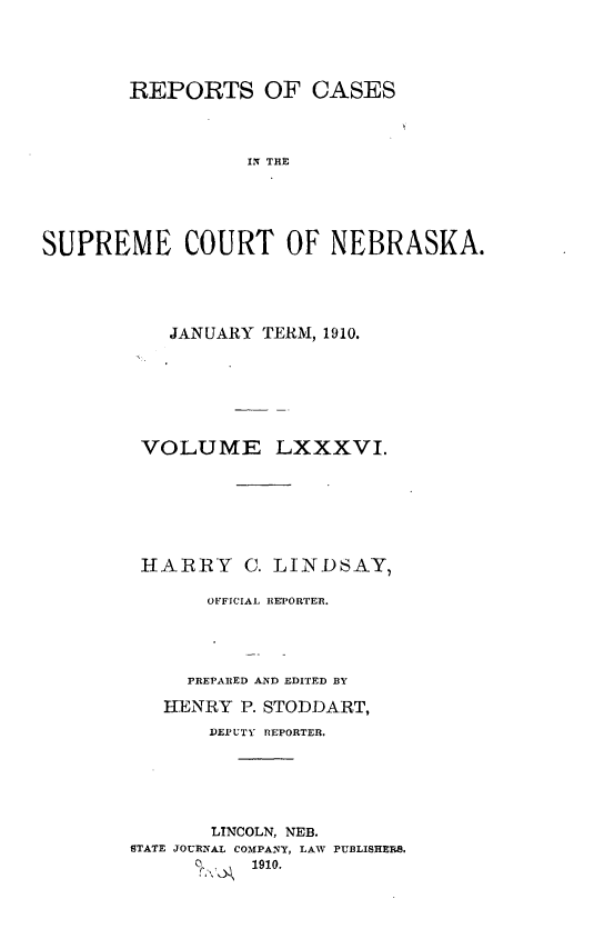 handle is hein.statereports/repcscnebrask0086 and id is 1 raw text is: 





        REPORTS OF CASES




                  ISE  THE





SUPREME COURT OF NEBRASKA.


   JANUARY TERM, 1910.







 VOLUME LXXXVI.







 HARRY C. LINDSAY,

       OFFICIAL REPORTER.





     PREPARED AND EDITED BY

   HENRY P. STODDART,
       DEPUTY REPORTER.






       LTNCOLN, NEB.
STATE JOURNAL COMPANY, LAW PUBLISHERS.
           1910.


