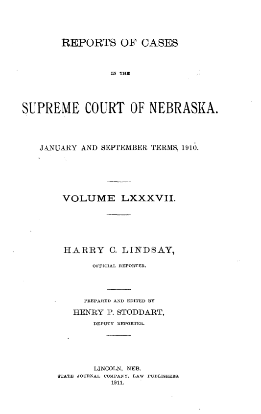 handle is hein.statereports/repcscnebrask0087 and id is 1 raw text is: 





       REPORTS OF CASES




                 Ii TON        A





SUPREME COURT OF NEBRASKA.


JANUARY AND SEPTEMBER TERMS, 1910.







    VOLUME LXXXVII.








    HARRY C. LINDSAY,

          OFFICIAL REPORTER.





        PREPARED AND EDITED BY

      HENRY P. STODDART,

          DEPUTY REPORTER.






          LINCOLN, NEB.
   STATE JOURNAL COMPANY, LAW PUBLISHERS.
              1911.


