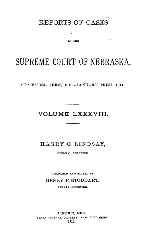 handle is hein.statereports/repcscnebrask0088 and id is 1 raw text is: 




        REPORTS OF CASES



                  IN TOE





SUPREME COURT OF NEBRASKA.


SEPl'EABER TERM, 1910-JANUARY TERM, 1911.







      VOLUME LXXXVIII.







      HARRY C. LINDSAY,

            OFFICIAL REPORTER.




            PREPARED AND EDITED BY

        HENRY P. STODDART,
            DEPUTY REPORTER.






            LINCOLN, NEB.
     STATE JOTURNAL COMPANT, LAW PUBLISHERS.
                1911.


