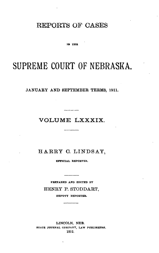 handle is hein.statereports/repcscnebrask0089 and id is 1 raw text is: 





        REPORTS OF CASES




                 IS THO





SUPREME COURT OF NEBRASKA.


JANUARY AND SEPTEMBER TERMS, 1911.







    VOLUME LXXXIX.







    HARRY 0. LINDSAY,

          OFFICIAL REPORTER.




        PREPARED AND EDITED BY

      HENRY P. STODDART,
          DEPUTY REPORTER.






          LINCOLN, NEB.
   STATE JOURNAL COMPANY, LAW PUBLISHERS.
             1912.


