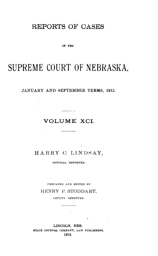 handle is hein.statereports/repcscnebrask0091 and id is 1 raw text is: 





        REPORTS OF CASES




                  IN THE





SUPREME COURT OF NEBRASKA.


JANUARY AND SEPTEMBER TERMS, 1912.







       VOLUME XCI.







    HARRY C. LINDSAY,

          OFFICIAL REPORTER.




        PREPARED AND EDITED RY

      HENRY P. STODDART,
          DEPUTY REPORTER.






          LINCOLN, NEB.
    STATE JOURNAL COMPANY, LAW PUBLISHER.Q.
              1912.


