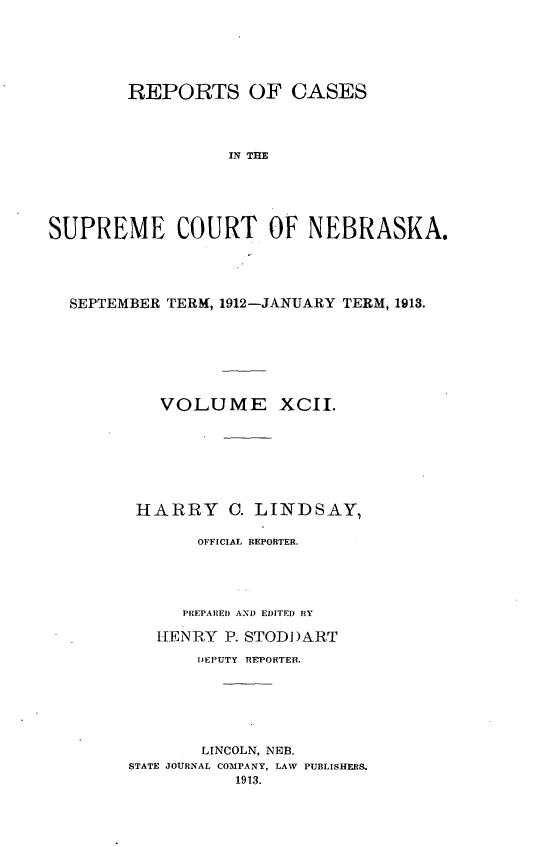 handle is hein.statereports/repcscnebrask0092 and id is 1 raw text is: 






        REPORTS OF CASES




                  IN THE





SUPREME COURT OF NEBRASKA.


SEPTEMBER TERM, 1912-JANUARY TERM, 1913.







         VOLUME XCII.








       HARRY C. LINDSAY,

             OFFICIAL REPORTER.





           PREPARED AN) EDITED BY

         HENRY P. STODDART

             DEPUTY REPORTER.






             LINCOLN, NEB.
      STATE JOURNAL COMPANY, LAW PUBLISHERS.
                 1913.


