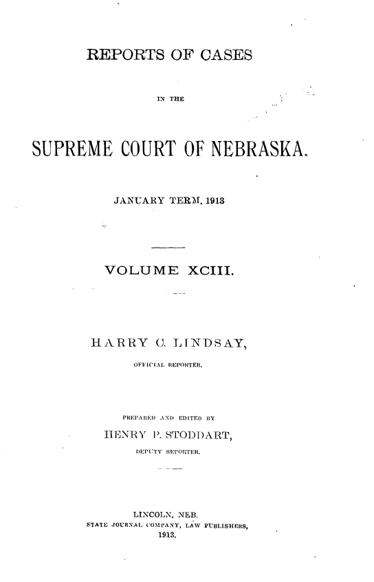 handle is hein.statereports/repcscnebrask0093 and id is 1 raw text is: 





        REPORTS OF CASES




                  IN THE





SUPREME COURT OF NEBRASKA.


    JANUARY TERM. 1913







    VOLUME XCIII.







 HA- RRY C. LINDSAY,

       OFFICIAL REPORTER.





     PREPARE) AND EDITED BY

   HENRY P). STODDART,

       DEPUTY REPORTER.






       LINCOLN, NEB.
STATE JOURNAL COMPANY, LAW PUBLISHERS,
          1913,


