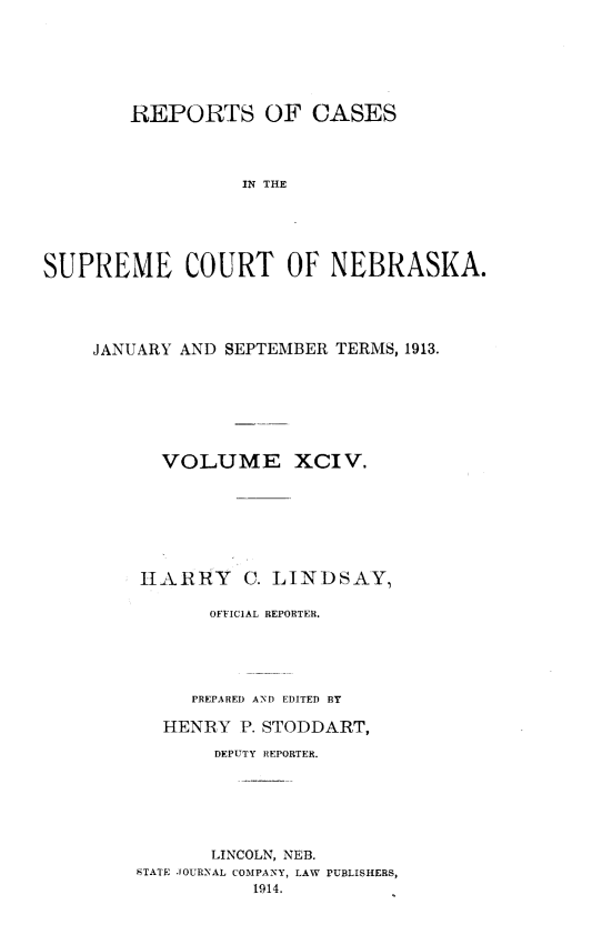 handle is hein.statereports/repcscnebrask0094 and id is 1 raw text is: 







        REPORTS OF CASES




                  IN THE





SUPREME COURT OF NEBRASKA.


JANUARY AND SEPTEMBER TERMS, 1913.







      VOLUME XCIV.








    HARRY C. LINDSAY,

          OFFICIAL REPORTER.





          PREPARED AND EDITED BY

      HENRY P. STODDART,

           DEPUTY REPORTER.






           LINCOLN, NEB.
    STATE JOURNAL COMPANY, LAW PUBLISHERS,
              1914.


