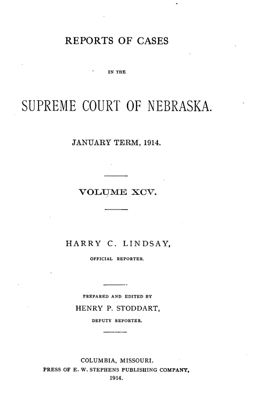 handle is hein.statereports/repcscnebrask0095 and id is 1 raw text is: 




         REPORTS OF CASES



                  IN THE




SUPREME COURT OF NEBRASKA.


      JANUARY TERM, 1914.






      VOLUME XCV.







      HARRY C. LINDSAY,

          OFFICIAL REPORTER.




        PREPARED AND EDITED BY

        HENRY P. STODDART,

          DEPUTY REPORTER.





        COLUMBIA, MISSOURI.
PRESS OF E. W. STEPHENS PUBLISHING COMPANY,
              1914.


