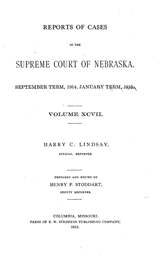handle is hein.statereports/repcscnebrask0097 and id is 1 raw text is: 





         REPORTS OF CASES



                  IN THE




SUPREME COURT OF NEBRASKA.


SEPTEMBER TERM, 1914, JANUARY TERM  191






           VOLUME XCVII.






         HARRY C. LINDSAY,

              OFFICIAL REPORTER.





              PREPARED AND EDITED BY

           HENRY P. STODDART,

               DEPUTY REPORTER.





             COLUMBIA, MISSOURI.
     PRESS OF E. W. STEPHENS PUBLISHING COMPANY;
                  1915.


