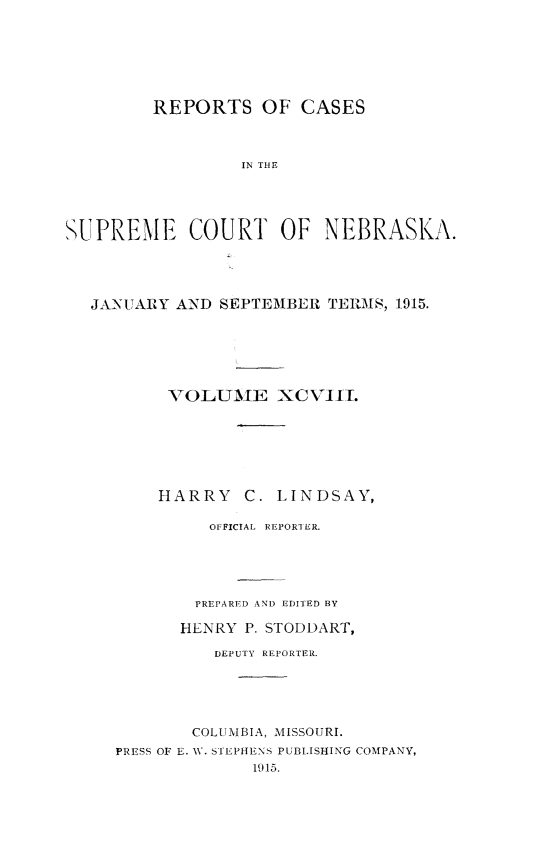 handle is hein.statereports/repcscnebrask0098 and id is 1 raw text is: REPORTS OF CASES
IN THE
SUPREME COURT OF NEBRASKA.

JANUARY AND SEPTEMBER TERMS, 1915.
VOLUAJE XCVIII.
HARRY      C. LINDSAY,
OFFICIAL REPORT ER.
PREPARED AND EDITED BY
HLNRY P. STODDART,
DEPUTY REPORTER.
COLUMBIA, MISSOURI.
PRESS OF E. W. STEPHENS PUBLISHING COMPANY,
1915.


