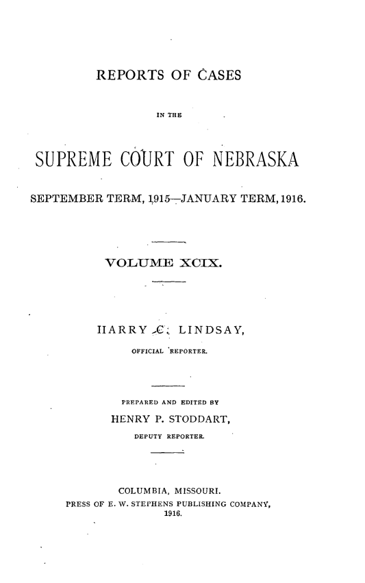 handle is hein.statereports/repcscnebrask0099 and id is 1 raw text is: 






          REPORTS OF CASES



                  IN THE




 SUPREME COURT OF NEBRASKA



SEPTEMBER TERM, 1915-JANUARY TERM, 1916.






           VOLTUME XCIX.






           IIARRY GlC LINDSAY,

               OFFICIAL REPORTER.




             PREPARED AND EDITED BY

             HENRY P. STODDART,

               DEPUTY REPORTER.





             COLUMBIA, MISSOURI.
     PRESS OF E. W. STEPHENS PUBLISHING COMPANY,
                    1916.


