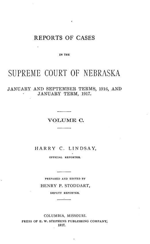 handle is hein.statereports/repcscnebrask0100 and id is 1 raw text is: 







         REPORTS OF CASES



                  IN THE




SUPREME COURT OF NEBRASKA


JANUARY AND SEPTEMBER TERMS, 1916, AND
          JANUARY TERM, 1917.





              VOLUME C.






         HARRY C. LINDSAY,

              OFFICIAL REPORTER.




              PREPARED AND EDITED BY

            HENRY P. STODDART,
               DEPUTY REPORTER.





             COLUMBIA, MISSOURI.
     PRESS OF E. W. STEPHENS PUBLISHING COMPANY,
                  1917.


