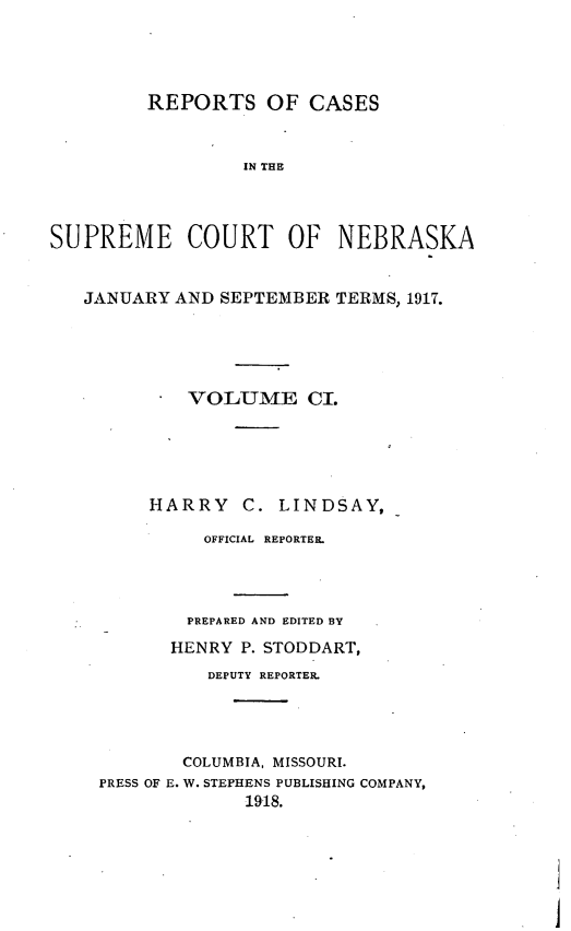 handle is hein.statereports/repcscnebrask0101 and id is 1 raw text is: 




         REPORTS OF CASES


                  IN THE



SUPREME COURT OF NEBRASKA


   JANUARY AND SEPTEMBER TERMS, 1917.





            VOLUME CI.





         HARRY C. LINDSAY,

              OFFICIAL REPORTER




            PREPARED AND EDITED BY
            HENRY P. STODDART,
              DEPUTY REPORTER.




            COLUMBIA, MISSOURI.
    PRESS OF E. W. STEPHENS PUBLISHING COMPANY,
                  1918.


