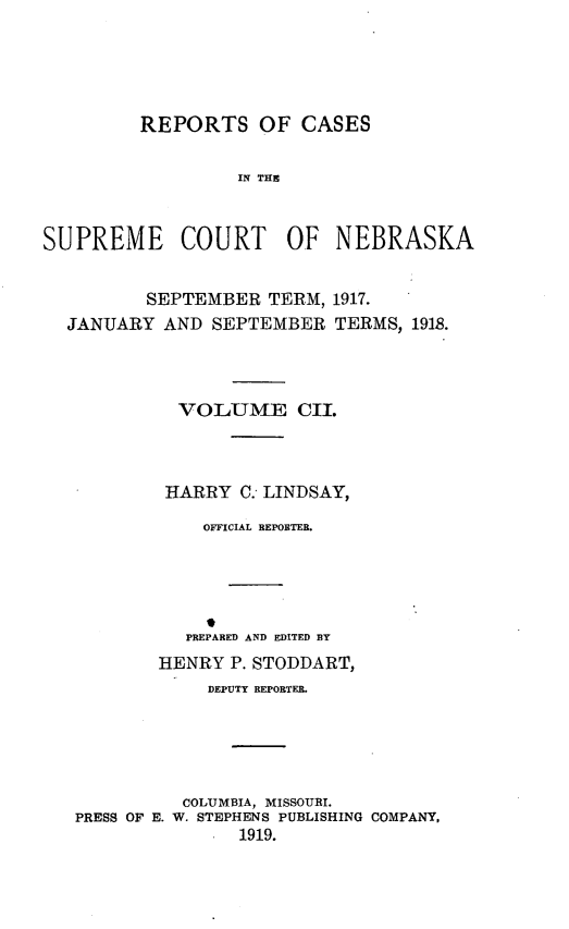 handle is hein.statereports/repcscnebrask0102 and id is 1 raw text is: REPORTS OF CASES
IN Tf
SUPREME COURT OF NEBRASKA

SEPTEMBER TERM, 1917.
JANUARY AND SEPTEMBER TERMS,

1918.

VOLUME CII.
HARRY C. LINDSAY,
OFFICIAL REPORTER.
PREPARED AND EDITED BY

HENRY P. STODDART,
DEPUTY REPORTER.
COLUMBIA, MISSOURI.
PRESS OF E. W. STEPHENS PUBLISHING COMPANY.
1919.


