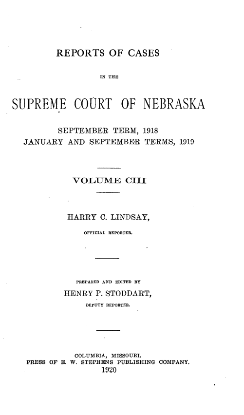 handle is hein.statereports/repcscnebrask0103 and id is 1 raw text is: 





         REPORTS OF CASES

                  IN THE



SUPREME COURT OF NEBRASKA


          SEPTEMBER TERM, 1918
  JANUARY AND SEPTEMBER TERMS, 1919




             VOLUME CIII



           HARRY C. LINDSAY,

               OFFICIAL REPORTEB.





             PREPARED AND EDITED BY
           HENRY P. STODDART,
               DEPUTY REPORTER.





             COLUMBIA, MISSOURI.
   PRESS OF E. W. STEPHENS PUBLISHING COMPANY,
                   1920



