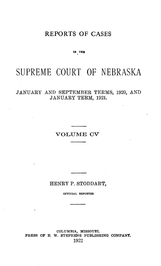 handle is hein.statereports/repcscnebrask0105 and id is 1 raw text is: 




REPORTS OF CASES


                 IN THE



SUPREME COURT OF NEBRASKA


JANUARY


AND SEPTEMBER TERMS,
  JANUARY TERM, 1921.


1920, AND


         VOLUME CV








       HENRY P. STODDART,

           OFFICIAL REPORTEB






         COLUMBIA, MISSOURI.
PRESS OF E. W. STEPHENS PUBLISHING COMPANY,
              1922


