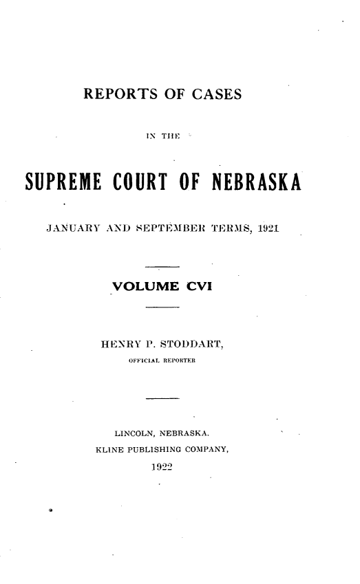 handle is hein.statereports/repcscnebrask0106 and id is 1 raw text is: 







        REPORTS OF CASES



                IN TIE




SUPREME COURT OF NEBRASKA



   JANUARY AND SEPTEMBER TERMS, 1921





           VOLUME CVI




           HENRY P. STODDART,
              OFFICIAL REPORTER






            LINCOLN, NEBRASKA.
         KLINE PUBLISHING COMPANY,


