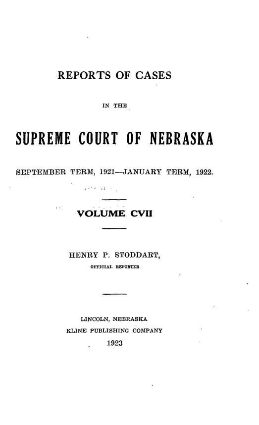 handle is hein.statereports/repcscnebrask0107 and id is 1 raw text is: 







        REPORTS OF CASES


                IN THE



SUPREME COURT OF NEBRASKA



SEPTEMBER TERM, 1921-JANUARY TERM, 1922.




           VOLUME CVII




           HENRY P. STODDART,
              OFFICIAL REPORTER





            LINCOLN, NEBRASKA
         KLINE PUBLISHING COMPANY
                 1923


