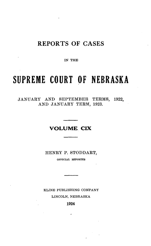 handle is hein.statereports/repcscnebrask0109 and id is 1 raw text is: 








        REPORTS OF CASES


                IN THE




SUPREME COURT OF NEBRASKA



  JANUARY AND SEPTEMBER TERMS, 1922,
        AND JANUARY TERM, 1923.




            VOLUME CIX




          HENRY P. STODDART,
              OFFICIAL REPORTEB






          KLINE PUBLISHING COMPANY
            LINCOLN, NEBRASKA
                 1924


