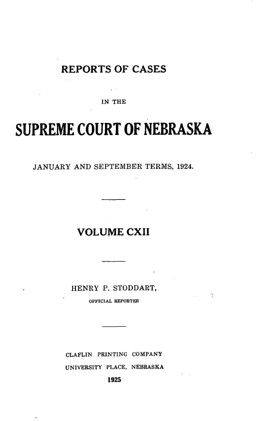 handle is hein.statereports/repcscnebrask0112 and id is 1 raw text is: 







         REPORTS OF CASES



                IN THE



SUPREME COURT OF NEBRASKA


JANUARY AND SEPTEMBER TERMS, 1924.








        VOLUME CXII






        HENRY P. STODDART,
           OFFICIAL REPORTER






      CLAFLIN PRINTING COMPANY
      UNIVERSITY PLACE, NEBRASKA
              1925


