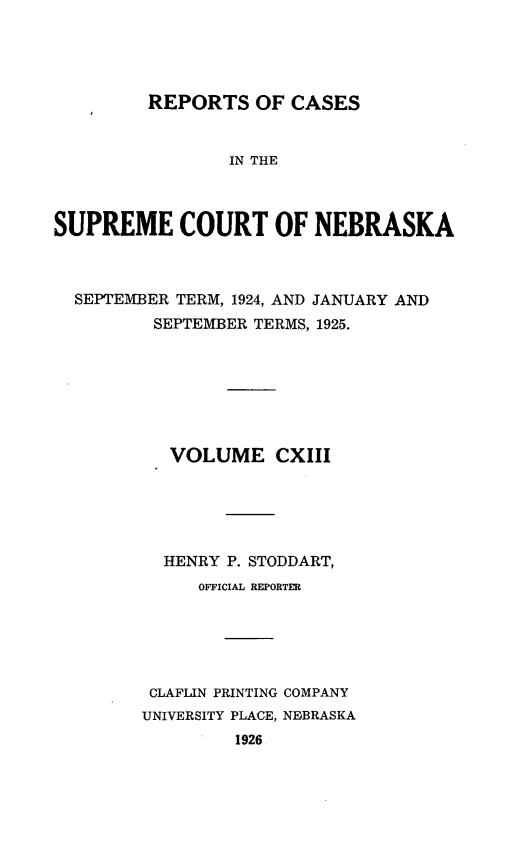 handle is hein.statereports/repcscnebrask0113 and id is 1 raw text is: 





REPORTS OF CASES


                IN THE



SUPREME COURT OF NEBRASKA



  SEPTEMBER TERM, 1924, AND JANUARY AND
         SEPTEMBER TERMS, 1925.







           VOLUME CXIII





           HENRY P. STODDART,
              OFFICIAL REPORTER






         CLAFLIN PRINTING COMPANY
         UNIVERSITY PLACE, NEBRASKA
                 1926



