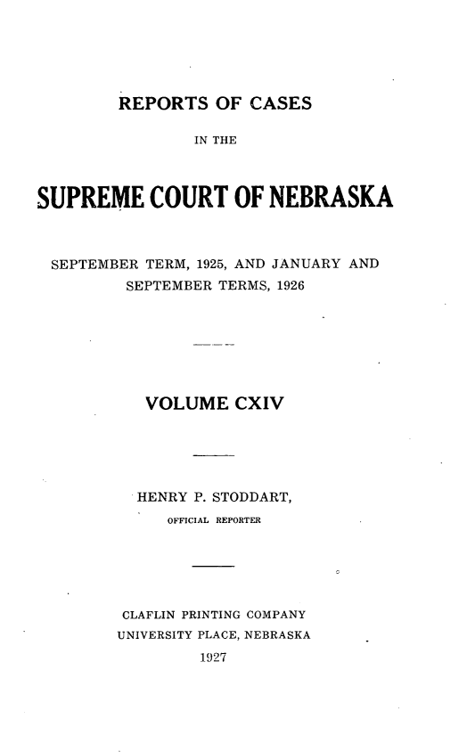 handle is hein.statereports/repcscnebrask0114 and id is 1 raw text is: 





        REPORTS OF CASES

                IN THE



SUPREME COURT OF NEBRASKA


SEPTEMBER TERM, 1925, AND JANUARY AND
        SEPTEMBER TERMS, 1926







          VOLUME CXIV





          HENRY P. STODDART,
            OFFICIAL REPORTER






       CLAFLIN PRINTING COMPANY
       UNIVERSITY PLACE, NEBRASKA
               1927


