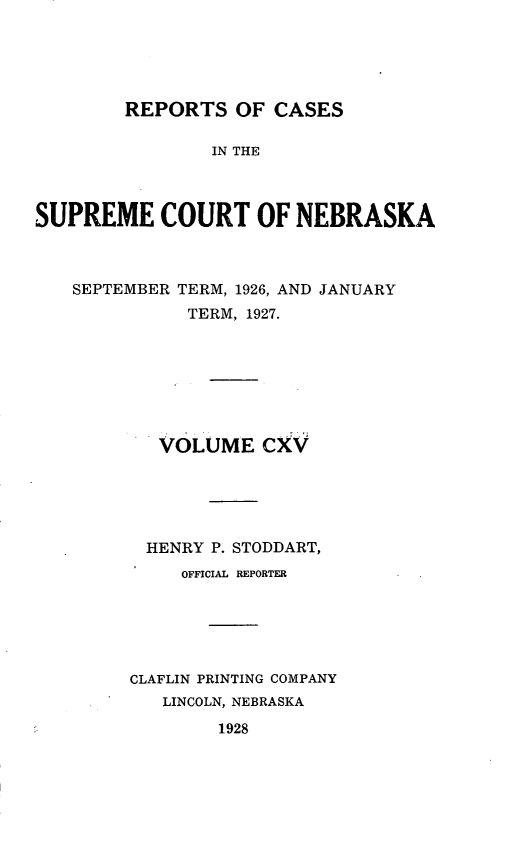 handle is hein.statereports/repcscnebrask0115 and id is 1 raw text is: 





REPORTS OF CASES


                IN THE



SUPREME COURT OF NEBRASKA



   SEPTEMBER TERM, 1926, AND JANUARY
              TERM, 1927.







           VOLUME CXV





           HENRY P. STODDART,
             OFFICIAL REPORTER






         CLAFLIN PRINTING COMPANY
            LINCOLN, NEBRASKA


1928



