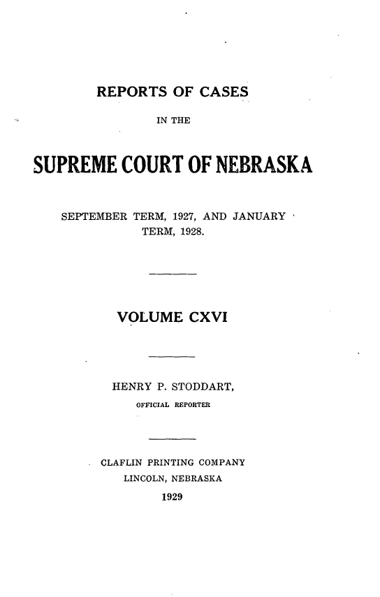 handle is hein.statereports/repcscnebrask0116 and id is 1 raw text is: 






REPORTS OF CASES


                IN THE



SUPREME COURT OF NEBRASKA



    SEPTEMBER TERM, 1927, AND JANUARY
              TERM, 1928.







           VOLUME CXVI





           HENRY P. STODDART,
             OFFICIAL REPORTER




         CLAFLIN PRINTING COMPANY
            LINCOLN, NEBRASKA
                 1929


