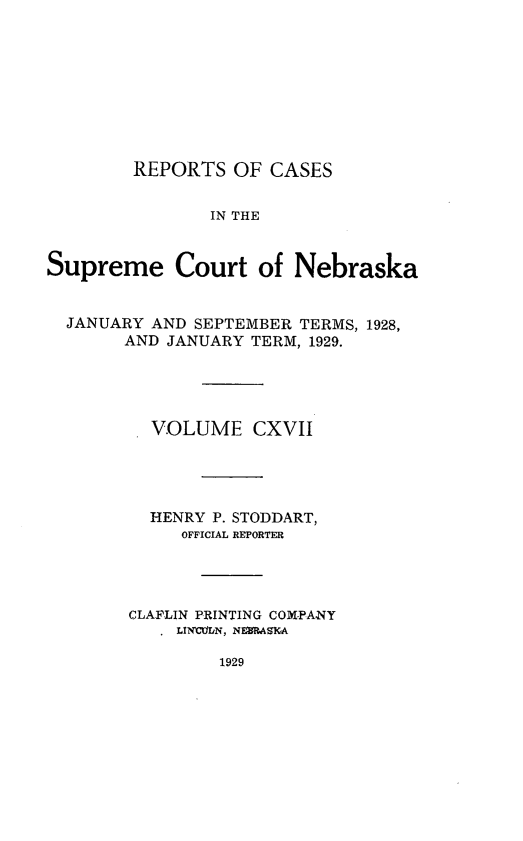 handle is hein.statereports/repcscnebrask0117 and id is 1 raw text is: 









        REPORTS OF CASES


               IN THE


Supreme Court of Nebraska


  JANUARY AND SEPTEMBER TERMS, 1928,
       AND JANUARY TERM, 1929.





          VOLUME CXVII




          HENRY P. STODDART,
             OFFICIAL REPORTER




        CLAFLIN PRINTING COMPANY
           , LINCiN, NEIRASIA


1929


