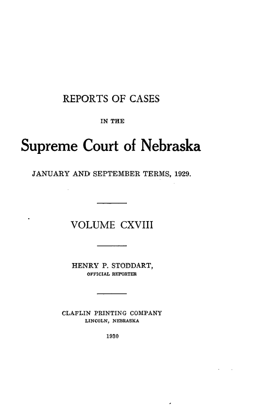 handle is hein.statereports/repcscnebrask0118 and id is 1 raw text is: 











        REPORTS OF CASES


                IN THE


Supreme Court of Nebraska


  JANUARY AND SEPTEMBER TERMS, 1929.






          VOLUME CXVIII




          HENRY P. STODDART,
             OFFICIAL REPORTER




        CLAFLIN PRINTING COMPANY
             LINCOLN, NEBRASKA


1930


