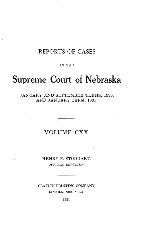 handle is hein.statereports/repcscnebrask0120 and id is 1 raw text is: 










        REPORTS OF CASES


               IN THE


Supreme Court of Nebraska


  JANUARY AND SEPTEMBER TERMS, 1930,
        AND JANUARY TERM, 1931






          VOLUME CXX





          HENRY P. STODDART,
            OFFICIAL REPORTER




        CLAFLIN PRINTING COMPANY
            LINCOLN, NEBRASKA

                1931


