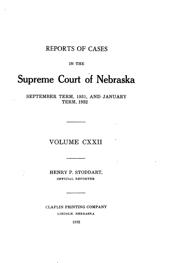 handle is hein.statereports/repcscnebrask0122 and id is 1 raw text is: 








        REPORTS OF CASES


               IN THE


Supreme Court of Nebraska


SEPTEMBER


TERM, 1931, AND JANUARY
TERM, 1932


VOLUME CXXII





HENRY P. STODDART,
   OFFICIAL REPORTER




CLAFLIN PRINTING COMPANY
    LINCOLN, NEBRASKA


1932


