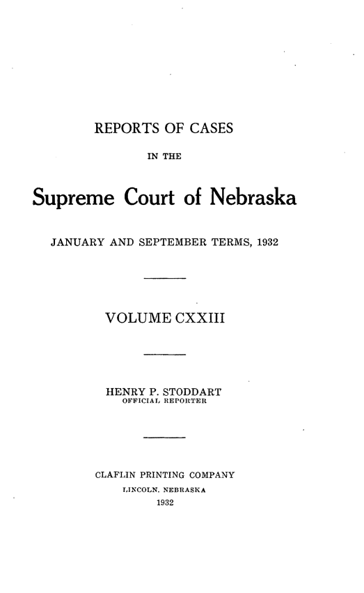handle is hein.statereports/repcscnebrask0123 and id is 1 raw text is: 










        REPORTS OF CASES

               IN THE



Supreme Court of Nebraska



  JANUARY AND SEPTEMBER TERMS, 1932






          VOLUME CXXIII






          HENRY P. STODDART
            OFFICIAL REPORTER






        CLAFLIN PRINTING COMPANY
            LINCOLN, NEBRASKA
                 1932


