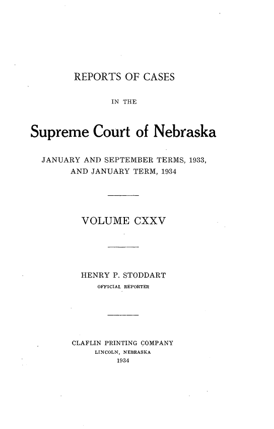 handle is hein.statereports/repcscnebrask0125 and id is 1 raw text is: 








        REPORTS OF CASES


               IN THE



Supreme Court of Nebraska


  JANUARY AND SEPTEMBER TERMS, 1933,
       AND JANUARY TERM, 1934





          VOLUME CXXV






          HENRY P. STODDART
             OFFICIAL REPORTER






        CLAFLIN PRINTING COMPANY
            LINCOLN, NEBRASKA
                1934



