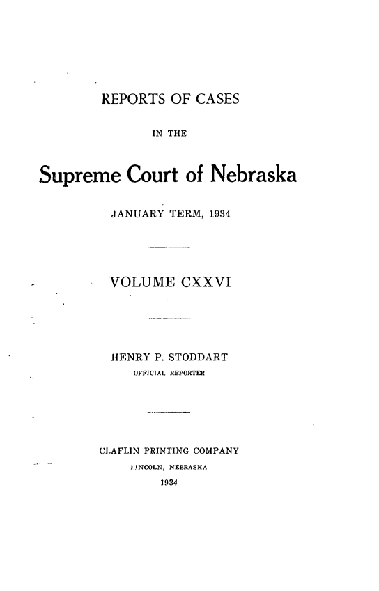 handle is hein.statereports/repcscnebrask0126 and id is 1 raw text is: 








         REPORTS OF CASES


               IN THE



Supreme Court of Nebraska


          JANUARY TERM, 1934






          VOLUME CXXVI






          HENRY P. STODDART
             OFFICIAL REPORTER







        GLAFLIN PRINTING COMPANY
            LINCOLN, NEBRASKA
                 1934


