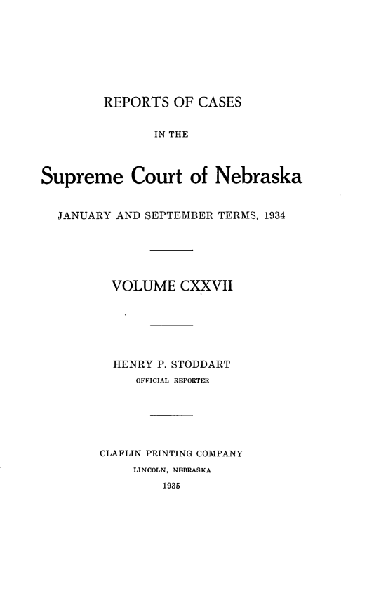 handle is hein.statereports/repcscnebrask0127 and id is 1 raw text is: 








        REPORTS OF CASES


               IN THE



Supreme Court of Nebraska


  JANUARY AND SEPTEMBER TERMS, 1934






         VOLUME CXXVII







         HENRY P. STODDART
             OFFICIAL REPORTER






        CLAFLIN PRINTING COMPANY
            LINCOLN, NEBRASKA
                1935


