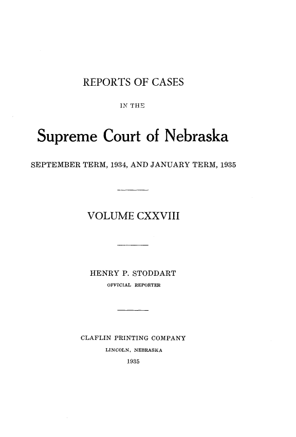 handle is hein.statereports/repcscnebrask0128 and id is 1 raw text is: 









          REPORTS OF CASES


                 IN THE



 Supreme Court of Nebraska


SEPTEMBER TERM, 1934, AND JANUARY TERM, 1935






          VOLUME CXXVIII






          HENRY P. STODDART
              OFFICIAL REPORTER






         CLAFLIN PRINTING COMPANY
              LINCOLN, NEBRASKA
                  1935



