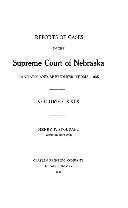 handle is hein.statereports/repcscnebrask0129 and id is 1 raw text is: 









        REPORTS OF CASES


               IN THE



Supreme Court of Nebraska


  JANUARY AND SEPTEMBER TERMS, 1935






         VOLUME CXXIX







         HENRY P. STODDART
             OFFICIAL REPORTER






        CLAFLIN PRINTING COMPANY
            LINCOLN, NEBRASKA
                1936



